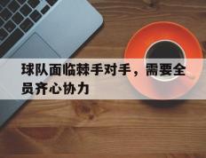 IM体育官方网站-关于球队面临棘手对手，需要全员齐心协力的信息